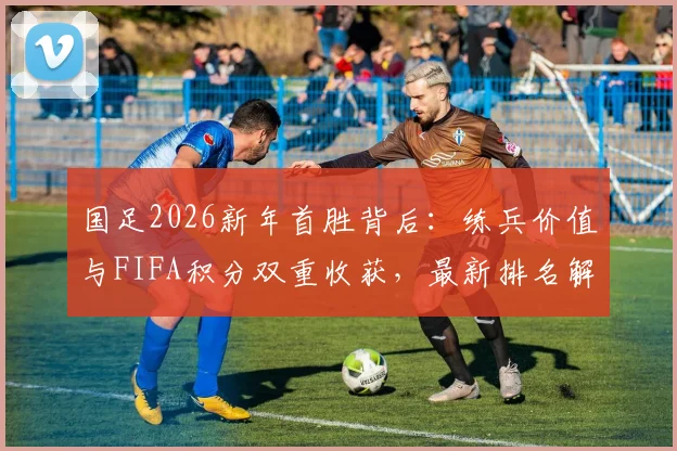 国足2026新年首胜背后：练兵价值与FIFA积分双重收获，最新排名解析