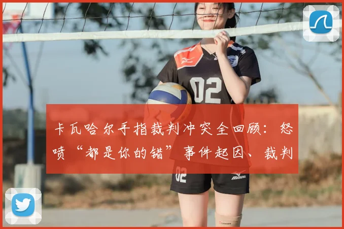 卡瓦哈尔手指裁判冲突全回顾:怒喷“都是你的错”事件起因、裁判判罚分析与后续处罚解读