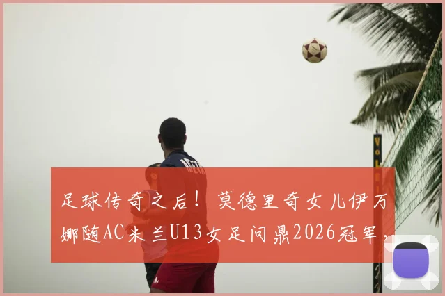 足球传奇之后！莫德里奇女儿伊万娜随AC米兰U13女足问鼎2026冠军，揭秘巨星家庭的足球传承