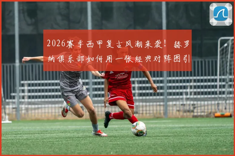 2026赛季西甲复古风潮来袭！赫罗纳俱乐部如何用一张经典对阵图引爆球迷情怀与社交媒体？