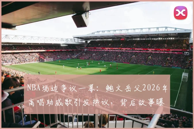 NBA场边争议一幕：鲍文岳父2026年高唱助威歌引发热议，背后故事曝光