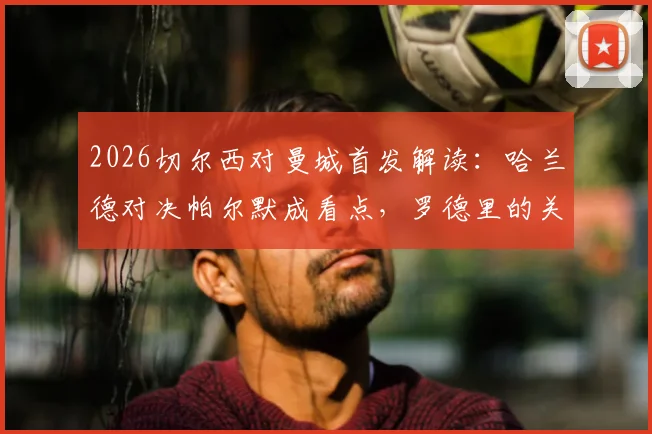 2026切尔西对曼城首发解读：哈兰德对决帕尔默成看点，罗德里的关键作用与谢尔基为何替补