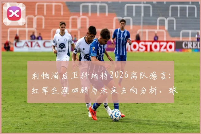 利物浦后卫科纳特2026离队感言:红军生涯回顾与未来去向分析,球迷情感共鸣解读