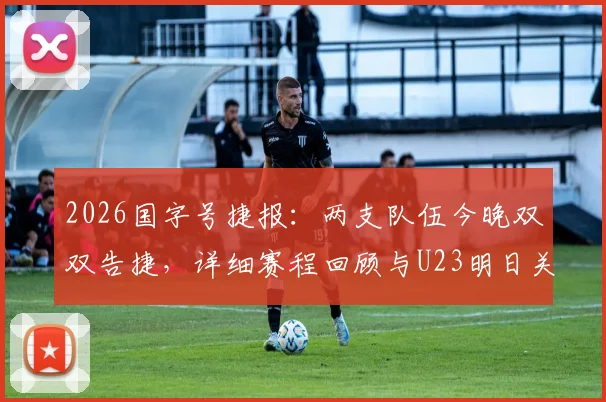 2026国字号捷报:两支队伍今晚双双告捷,详细赛程回顾与U23明日关键战前瞻