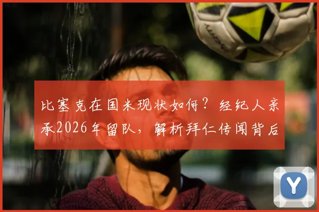 比塞克在国米现状如何？经纪人亲承2026年留队，解析拜仁传闻背后真相