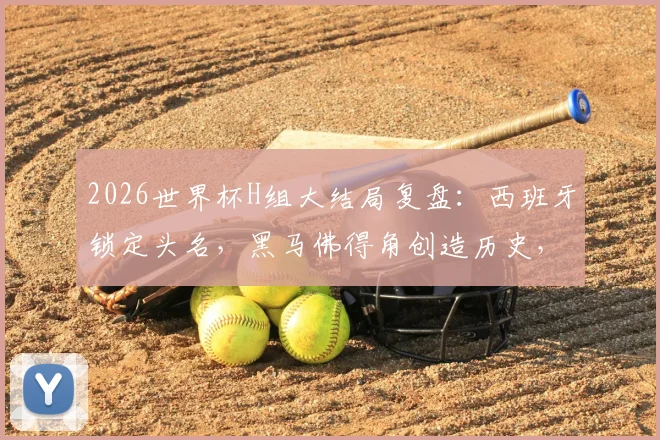 2026世界杯H组大结局复盘：西班牙锁定头名，黑马佛得角创造历史，乌拉圭爆冷出局原因解析