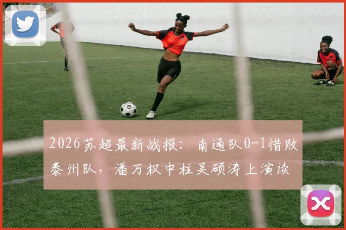 2026苏超最新战报：南通队0-1惜败泰州队，潘万权中柱吴硕涛上演读秒绝杀，附比赛视频回放