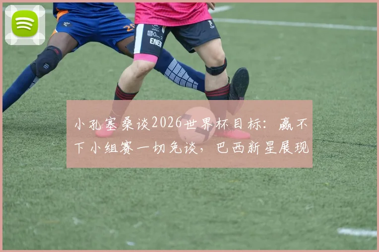 小孔塞桑谈2026世界杯目标：赢不下小组赛一切免谈，巴西新星展现务实野心