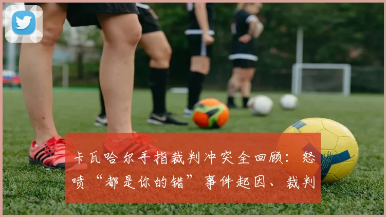 卡瓦哈尔手指裁判冲突全回顾：怒喷“都是你的错”事件起因、裁判判罚分析与后续处罚解读