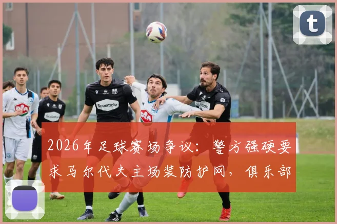 2026年足球赛场争议：警方强硬要求马尔代夫主场装防护网，俱乐部上诉抗争引发安全与观赛体验大讨论