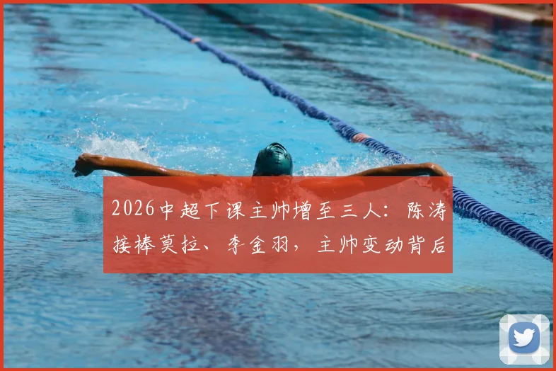 2026中超下课主帅增至三人：陈涛接棒莫拉、李金羽，主帅变动背后原因深度剖析