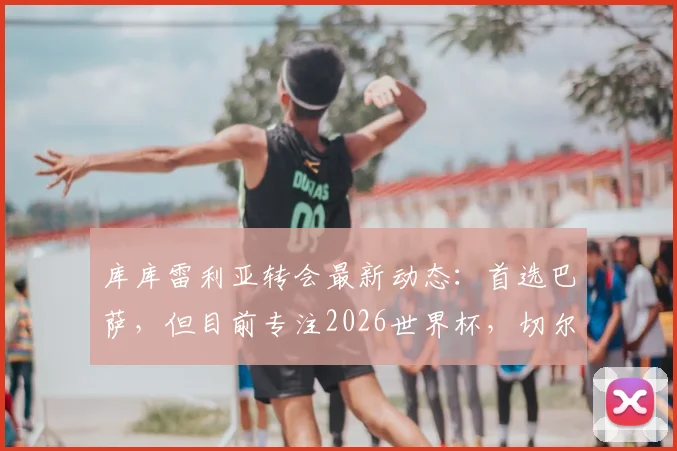 库库雷利亚转会最新动态:首选巴萨,但目前专注2026世界杯,切尔西边卫未来去向分析