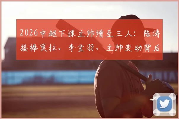 2026中超下课主帅增至三人:陈涛接棒莫拉、李金羽,主帅变动背后原因深度剖析