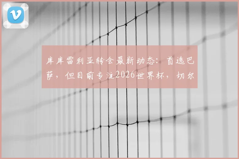 库库雷利亚转会最新动态：首选巴萨，但目前专注2026世界杯，切尔西边卫未来去向分析