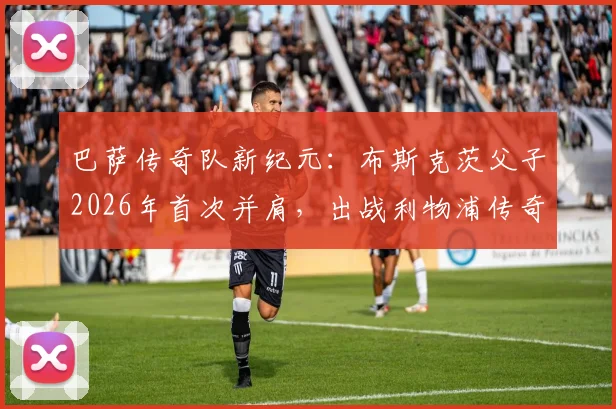 巴萨传奇队新纪元：布斯克茨父子2026年首次并肩，出战利物浦传奇队引燃回忆杀
