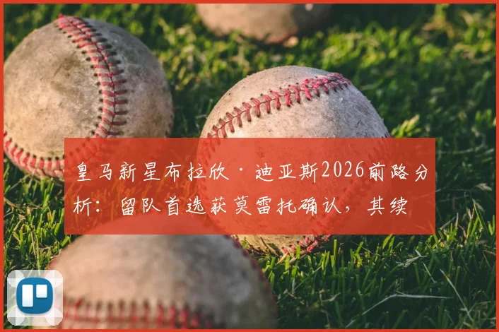 皇马新星布拉欣·迪亚斯2026前路分析:留队首选获莫雷托确认,其续约前景与队内竞争力深度解读