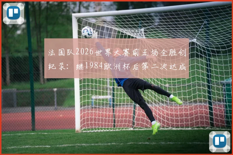 法国队2026世界大赛前五场全胜创纪录:继1984欧洲杯后第二次达成,五连胜含金量深度解析