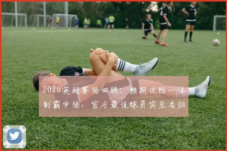 2026英超赛场回顾:赖斯攻防一体制霸中场,官方最佳球员实至名归,附关键数据深度解析