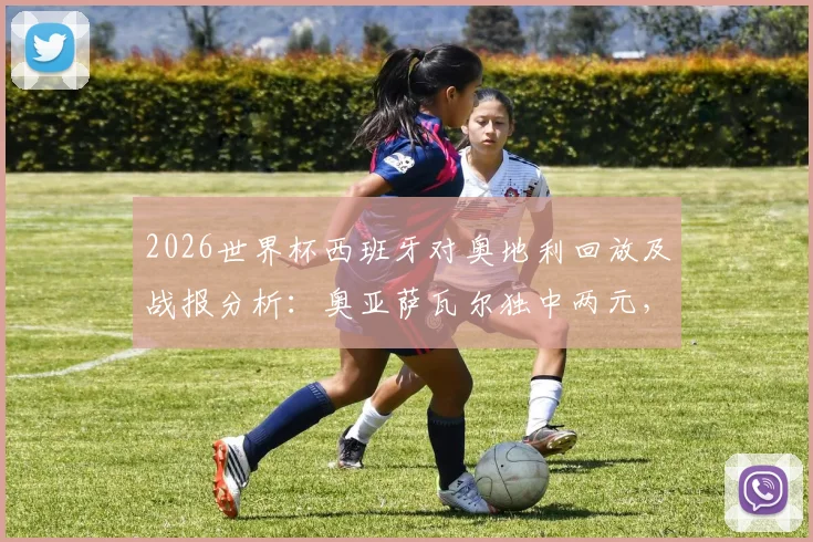 2026世界杯西班牙对奥地利回放及战报分析：奥亚萨瓦尔独中两元，斗牛士军团3-0完胜
