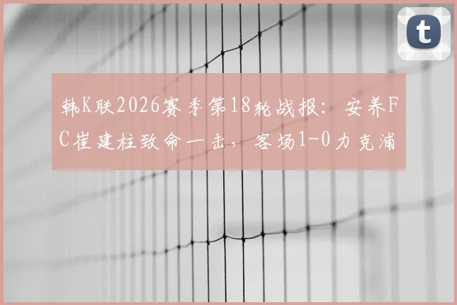 韩K联2026赛季第18轮战报：安养FC崔建柱致命一击，客场1-0力克浦项铁人全取三分