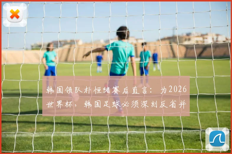 韩国领队朴恒绪赛后直言：为2026世界杯，韩国足球必须深刻反省并重新出发，改革方向何在？