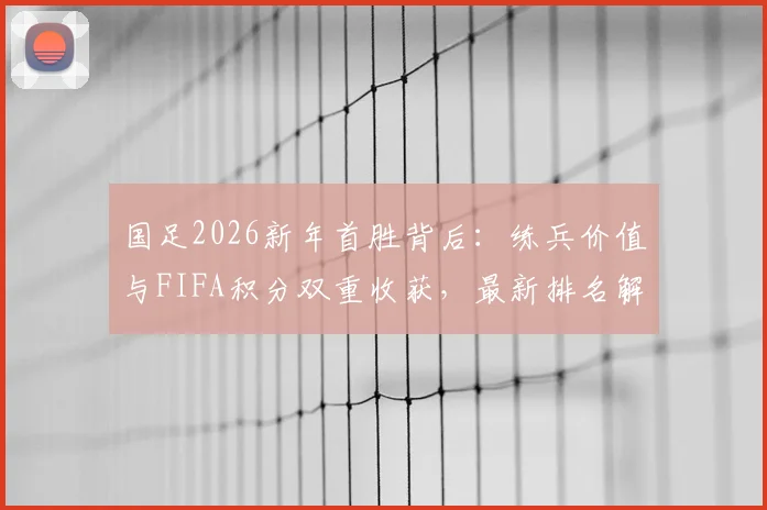国足2026新年首胜背后：练兵价值与FIFA积分双重收获，最新排名解析