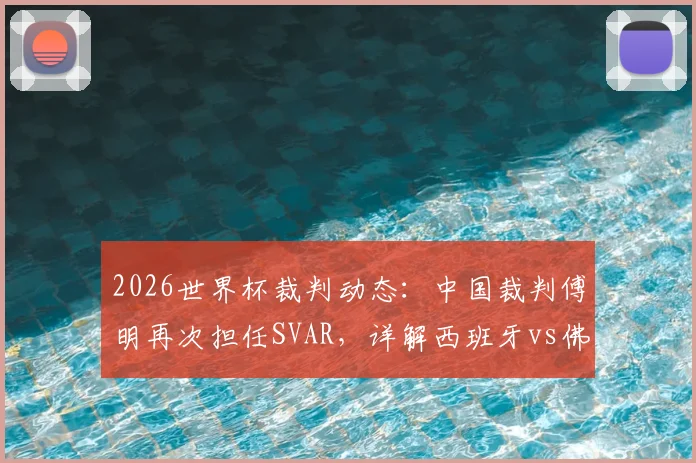 2026世界杯裁判动态:中国裁判傅明再次担任SVAR,详解西班牙vs佛得角关键角色