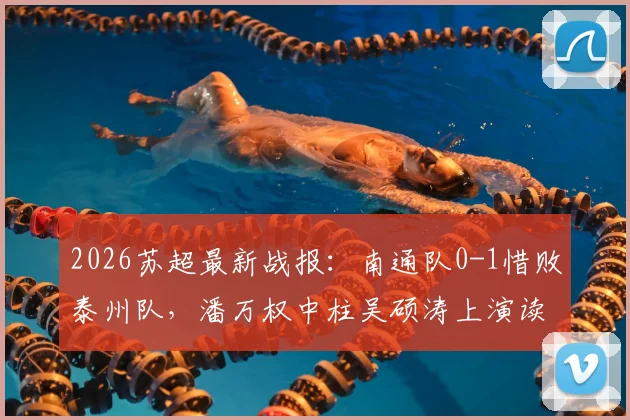 2026苏超最新战报:南通队0-1惜败泰州队,潘万权中柱吴硕涛上演读秒绝杀,附比赛视频回放