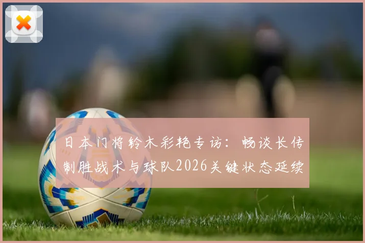 日本门将铃木彩艳专访：畅谈长传制胜战术与球队2026关键状态延续