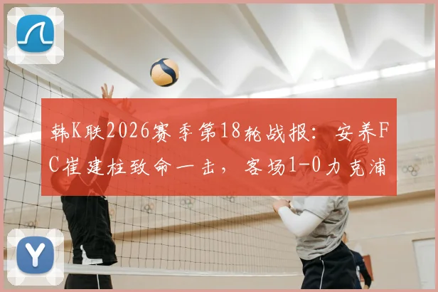 韩K联2026赛季第18轮战报:安养FC崔建柱致命一击,客场1-0力克浦项铁人全取三分