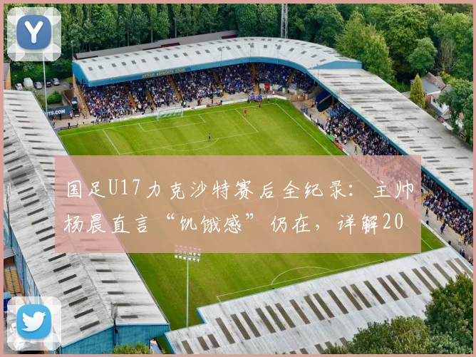 国足U17力克沙特赛后全纪录:主帅杨晨直言“饥饿感”仍在,详解2026周期年轻国脚成长与挑战
