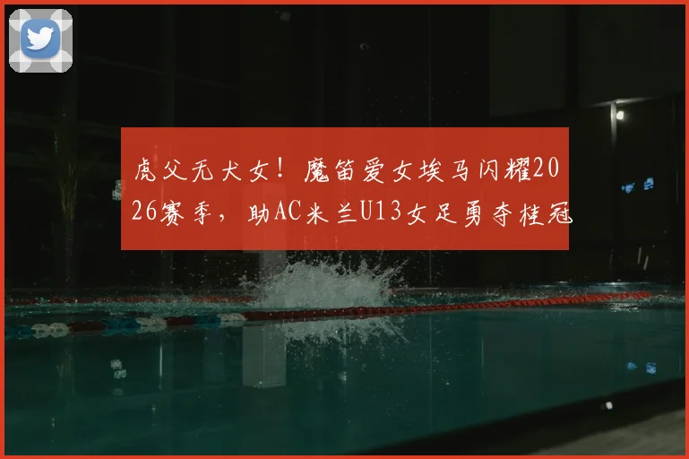 虎父无犬女！魔笛爱女埃马闪耀2026赛季，助AC米兰U13女足勇夺桂冠，传承巨星足球基因