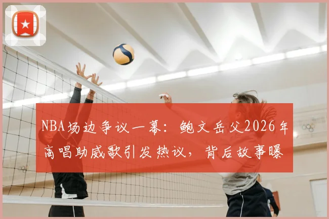 NBA场边争议一幕:鲍文岳父2026年高唱助威歌引发热议,背后故事曝光