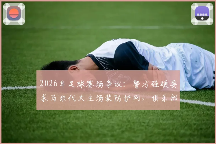 2026年足球赛场争议:警方强硬要求马尔代夫主场装防护网,俱乐部上诉抗争引发安全与观赛体验大讨论