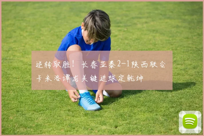 逆转取胜!长春亚泰2-1陕西联合 卡米洛谭龙关键进球定乾坤