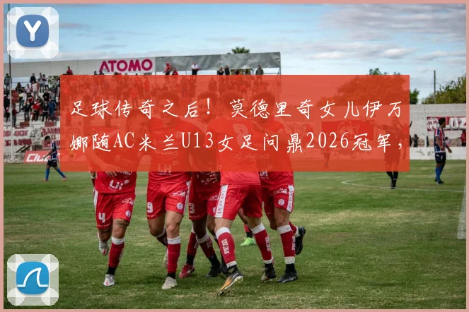 足球传奇之后!莫德里奇女儿伊万娜随AC米兰U13女足问鼎2026冠军,揭秘巨星家庭的足球传承