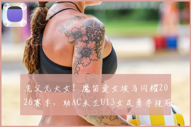 虎父无犬女！魔笛爱女埃马闪耀2026赛季，助AC米兰U13女足勇夺桂冠，传承巨星足球基因