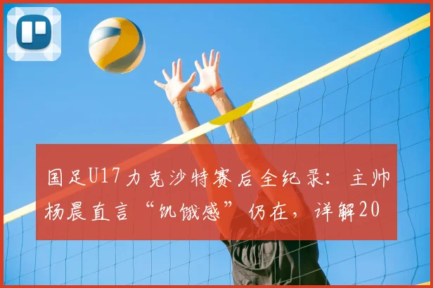 国足U17力克沙特赛后全纪录：主帅杨晨直言“饥饿感”仍在，详解2026周期年轻国脚成长与挑战