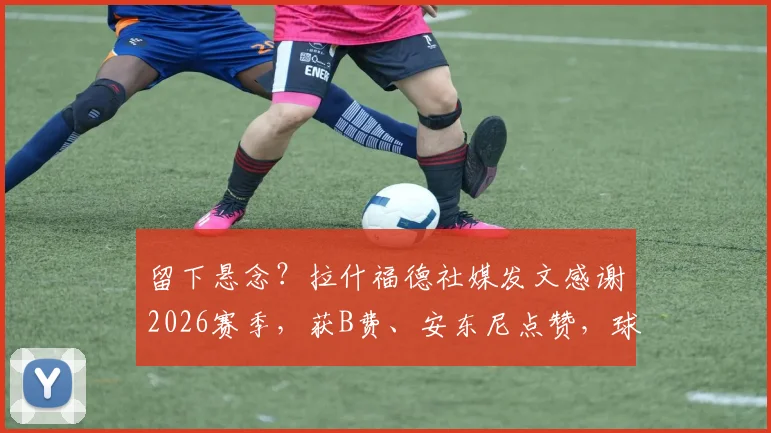 留下悬念?拉什福德社媒发文感谢2026赛季,获B费、安东尼点赞,球迷热议去留问题