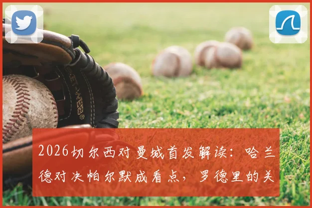 2026切尔西对曼城首发解读：哈兰德对决帕尔默成看点，罗德里的关键作用与谢尔基为何替补