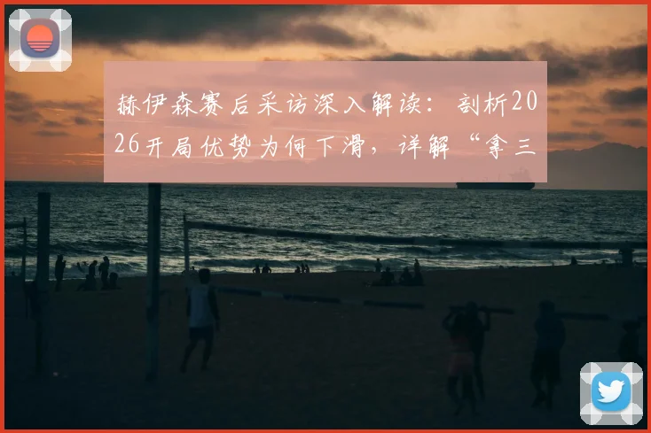 赫伊森赛后采访深入解读:剖析2026开局优势为何下滑,详解“拿三分最关键”背后战术与心态