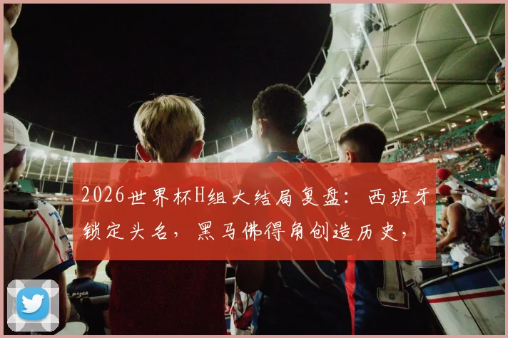 2026世界杯H组大结局复盘：西班牙锁定头名，黑马佛得角创造历史，乌拉圭爆冷出局原因解析