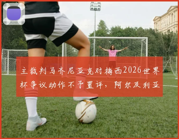 主裁判马齐尼亚克对梅西2026世界杯争议动作不予置评,阿尔及利亚媒体追问无果,资深裁判解析背后规则