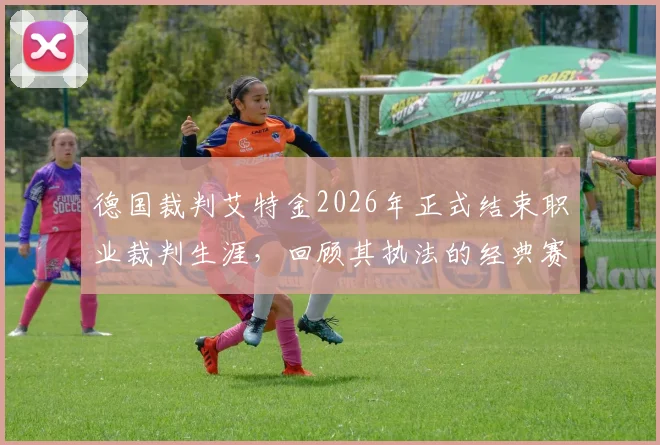 德国裁判艾特金2026年正式结束职业裁判生涯,回顾其执法的经典赛事与争议判罚,巴萨6-1逆转巴黎成代表作