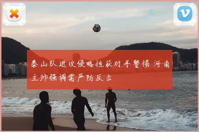 泰山队进攻侵略性获对手警惕 河南主帅强调需严防反击