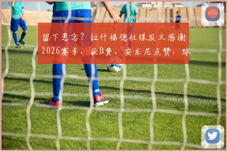 留下悬念？拉什福德社媒发文感谢2026赛季，获B费、安东尼点赞，球迷热议去留问题