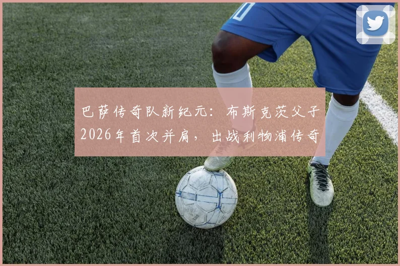 巴萨传奇队新纪元:布斯克茨父子2026年首次并肩,出战利物浦传奇队引燃回忆杀