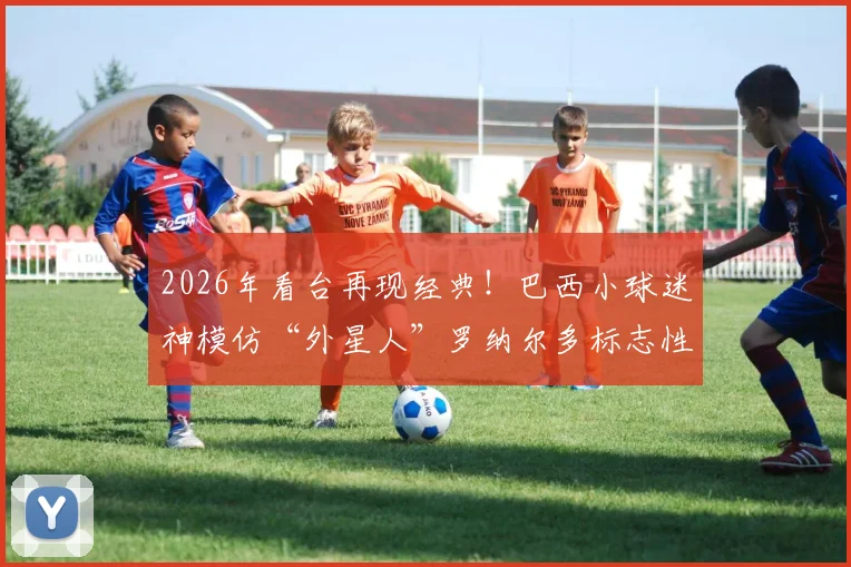 2026年看台再现经典！巴西小球迷神模仿“外星人”罗纳尔多标志性发型，引全场回忆杀