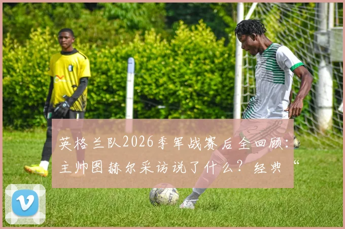 英格兰队2026季军战赛后全回顾:主帅图赫尔采访说了什么?经典“belike”表情包出处解析