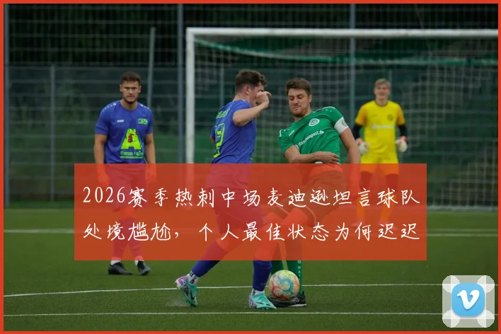 2026赛季热刺中场麦迪逊坦言球队处境尴尬,个人最佳状态为何迟迟无法展现?深度剖析其球场内外困境